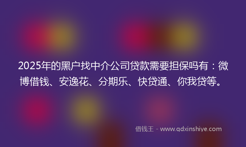 2025年的黑户找中介公司贷款需要担保吗有：微博借钱、安逸花、分期乐、快贷通、你我贷等。