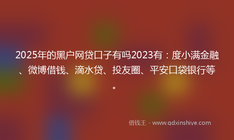 2025年的黑户网贷口子有吗2023有：度小满金融、微博借钱、滴水贷、投友圈、平安口袋银行等。
