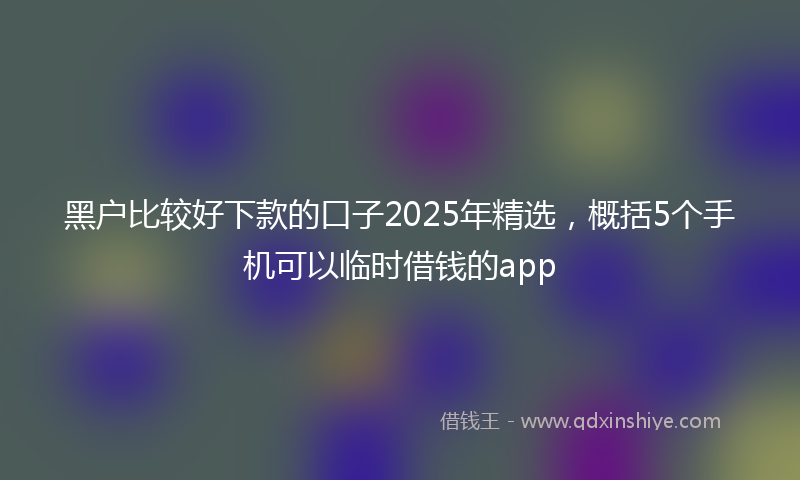 黑户比较好下款的口子2025年精选，概括5个手机可以临时借钱的app