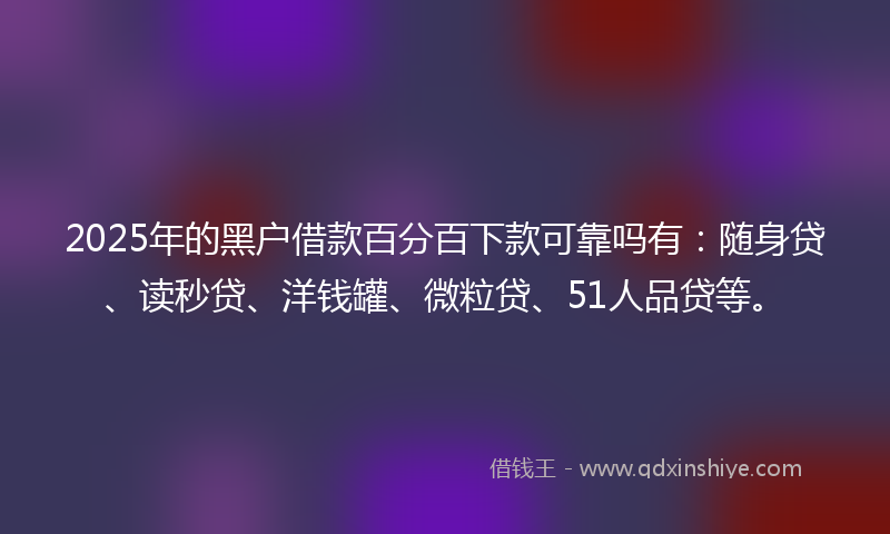2025年的黑户借款百分百下款可靠吗有：随身贷、读秒贷、洋钱罐、微粒贷、51人品贷等。