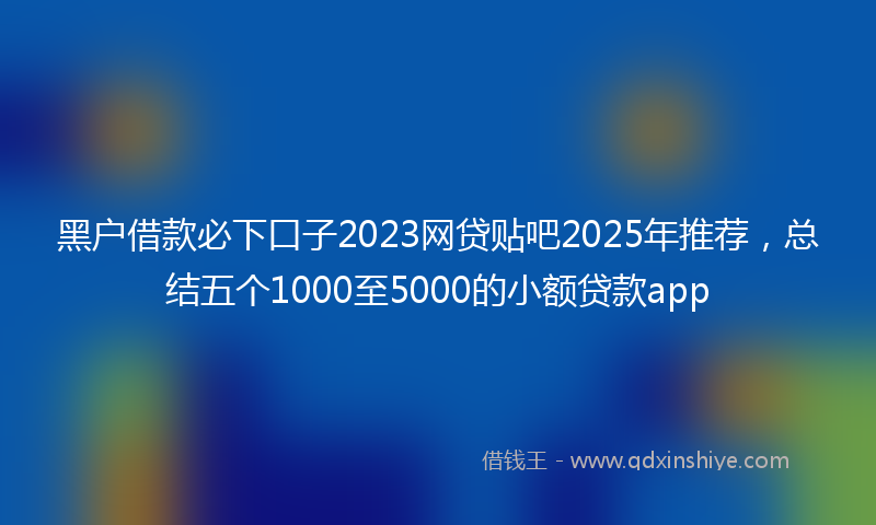 黑户借款必下口子2023网贷贴吧2025年推荐，总结五个1000至5000的小额贷款app