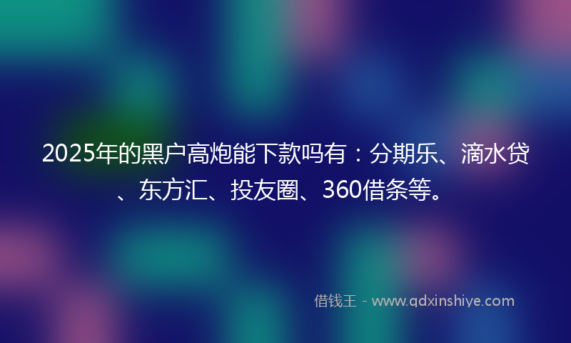 2025年的黑户高炮能下款吗有：分期乐、滴水贷、东方汇、投友圈、360借条等。