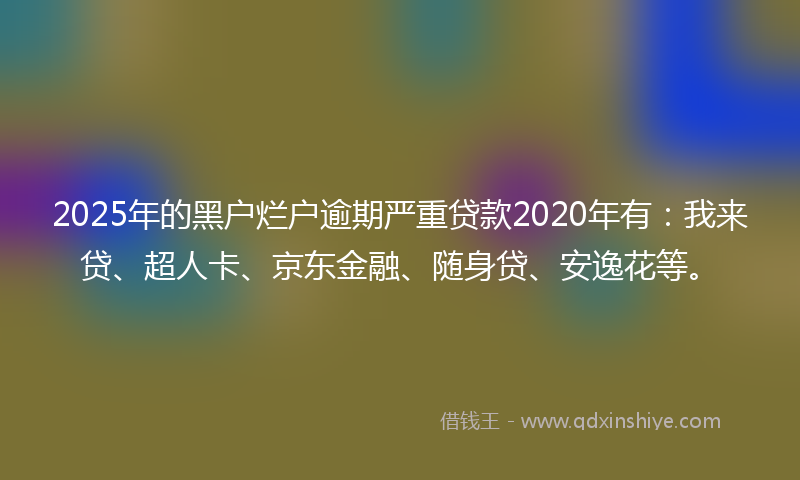 2025年的黑户烂户逾期严重贷款2020年有：我来贷、超人卡、京东金融、随身贷、安逸花等。