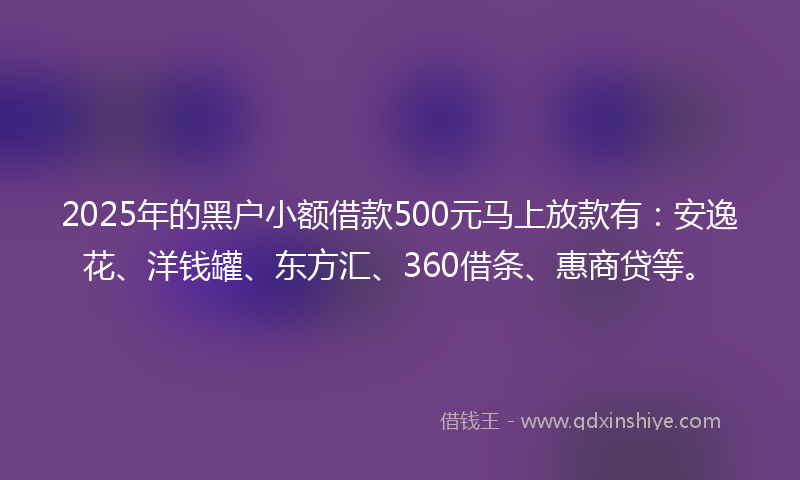 2025年的黑户小额借款500元马上放款有：安逸花、洋钱罐、东方汇、360借条、惠商贷等。