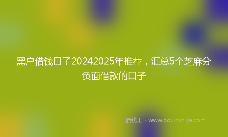 黑户借钱口子20242025年推荐，汇总5个芝麻分负面借款的口子