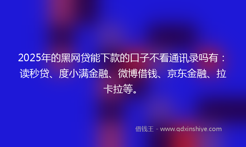 2025年的黑网贷能下款的口子不看通讯录吗有：读秒贷、度小满金融、微博借钱、京东金融、拉卡拉等。