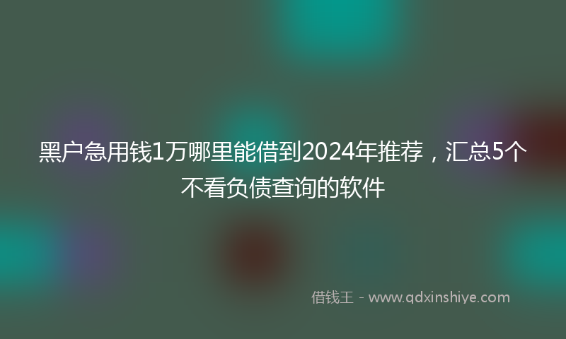 黑户急用钱1万哪里能借到2024年推荐，汇总5个不看负债查询的软件