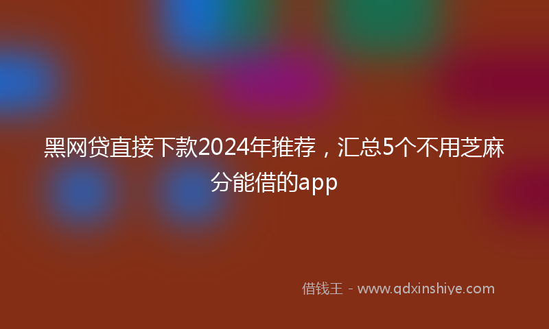 黑网贷直接下款2024年推荐，汇总5个不用芝麻分能借的app