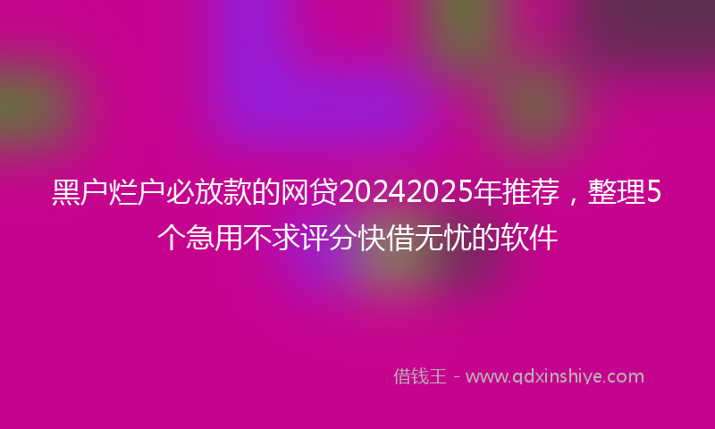 黑户烂户必放款的网贷20242025年推荐，整理5个急用不求评分快借无忧的软件