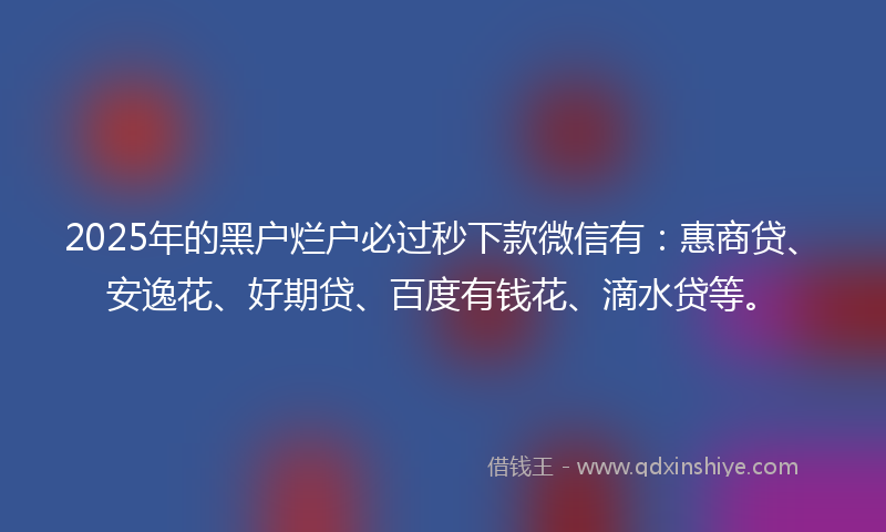 2025年的黑户烂户必过秒下款微信有：惠商贷、安逸花、好期贷、百度有钱花、滴水贷等。