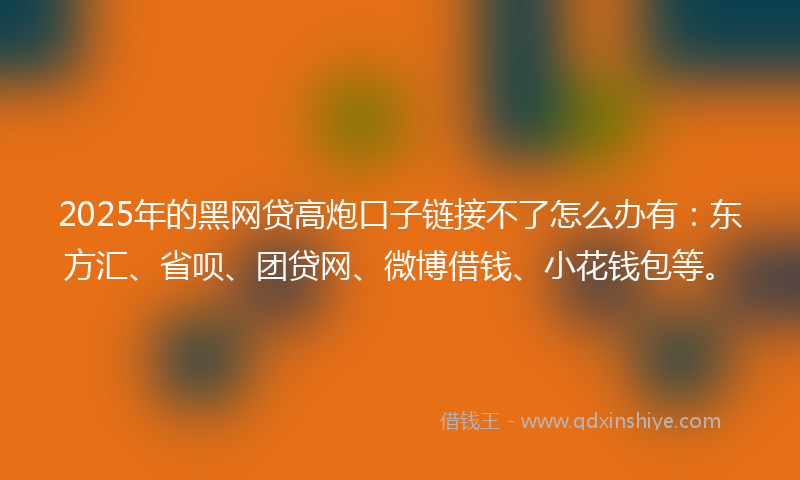 2025年的黑网贷高炮口子链接不了怎么办有：东方汇、省呗、团贷网、微博借钱、小花钱包等。