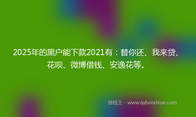 2025年的黑户能下款2021有：替你还、我来贷、花呗、微博借钱、安逸花等。