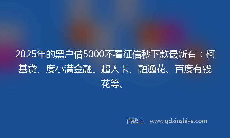 2025年的黑户借5000不看征信秒下款最新有：柯基贷、度小满金融、超人卡、融逸花、百度有钱花等。