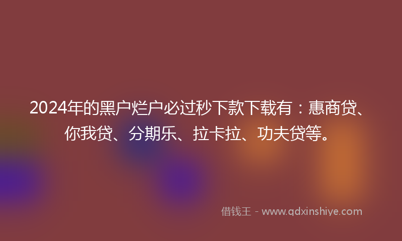 2024年的黑户烂户必过秒下款下载有：惠商贷、你我贷、分期乐、拉卡拉、功夫贷等。