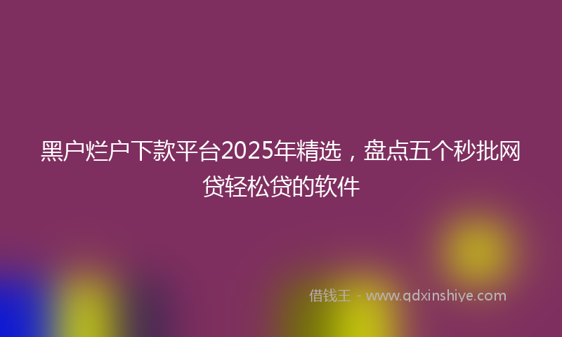 黑户烂户下款平台2025年精选，盘点五个秒批网贷轻松贷的软件