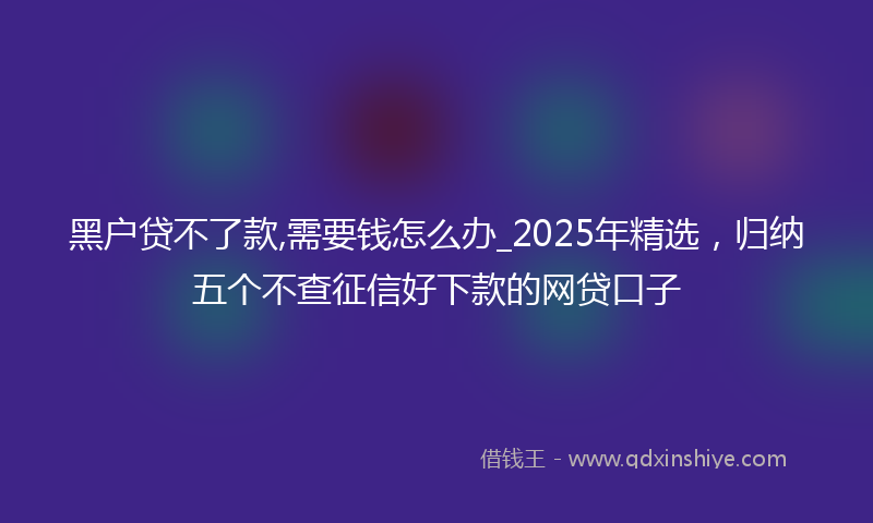 黑户贷不了款,需要钱怎么办_2025年精选，归纳五个不查征信好下款的网贷口子