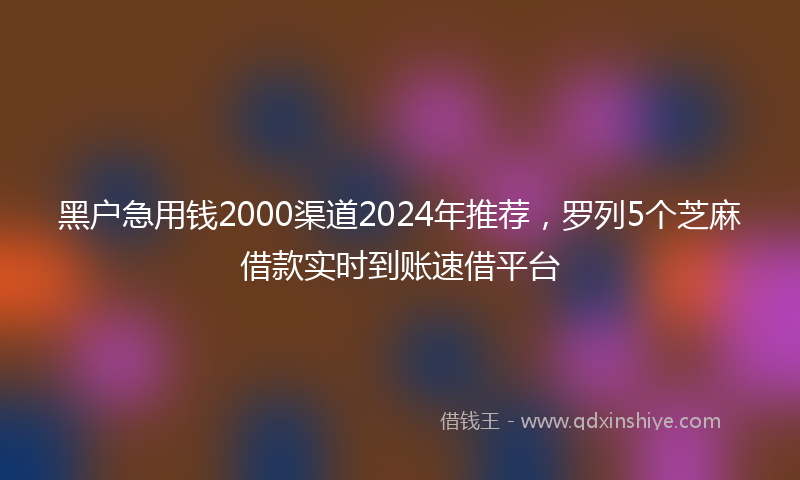 黑户急用钱2000渠道2024年推荐，罗列5个芝麻借款实时到账速借平台