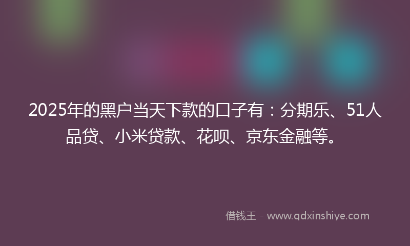 2025年的黑户当天下款的口子有：分期乐、51人品贷、小米贷款、花呗、京东金融等。
