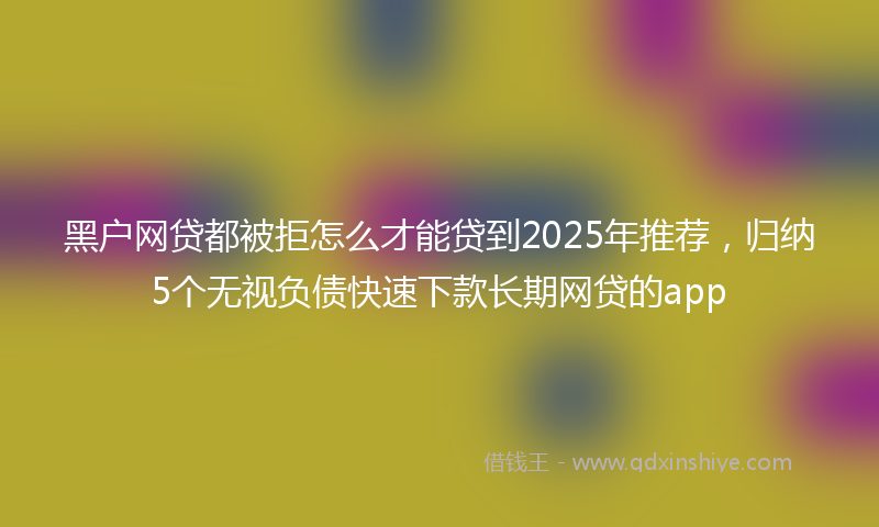 黑户网贷都被拒怎么才能贷到2025年推荐，归纳5个无视负债快速下款长期网贷的app