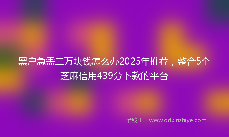黑户急需三万块钱怎么办2025年推荐，整合5个芝麻信用439分下款的平台