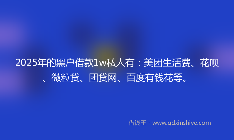 2025年的黑户借款1w私人有：美团生活费、花呗、微粒贷、团贷网、百度有钱花等。