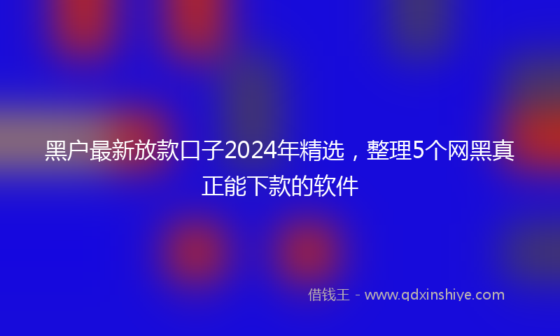 黑户最新放款口子2024年精选，整理5个网黑真正能下款的软件