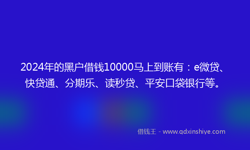 2024年的黑户借钱10000马上到账有：e微贷、快贷通、分期乐、读秒贷、平安口袋银行等。