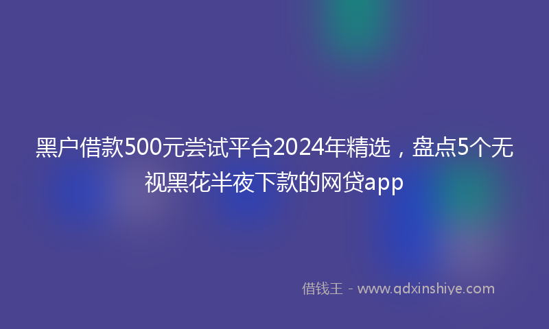 黑户借款500元尝试平台2024年精选，盘点5个无视黑花半夜下款的网贷app