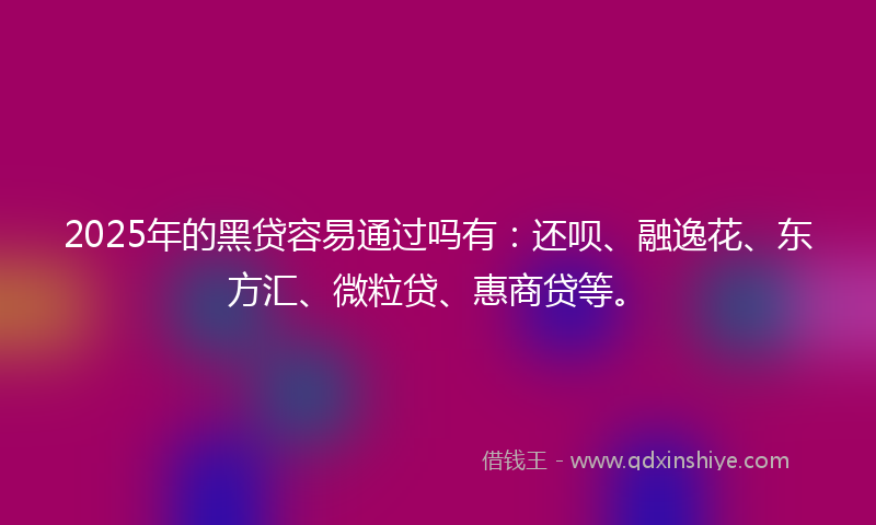 2025年的黑贷容易通过吗有：还呗、融逸花、东方汇、微粒贷、惠商贷等。