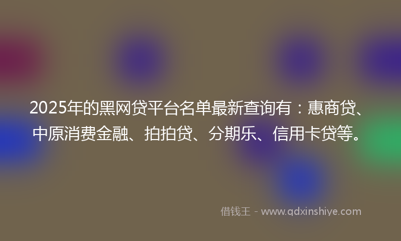 2025年的黑网贷平台名单最新查询有：惠商贷、中原消费金融、拍拍贷、分期乐、信用卡贷等。