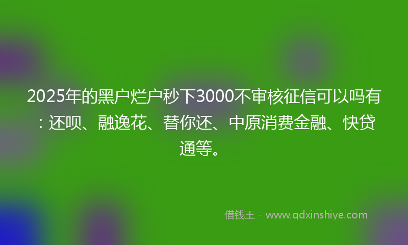2025年的黑户烂户秒下3000不审核征信可以吗有：还呗、融逸花、替你还、中原消费金融、快贷通等。