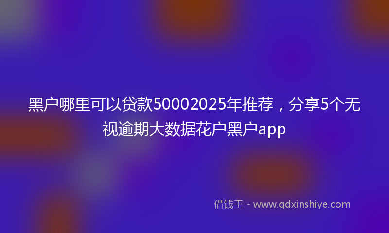 黑户哪里可以贷款50002025年推荐，分享5个无视逾期大数据花户黑户app