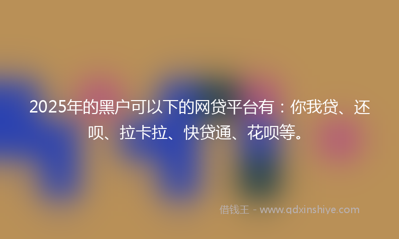 2025年的黑户可以下的网贷平台有：你我贷、还呗、拉卡拉、快贷通、花呗等。