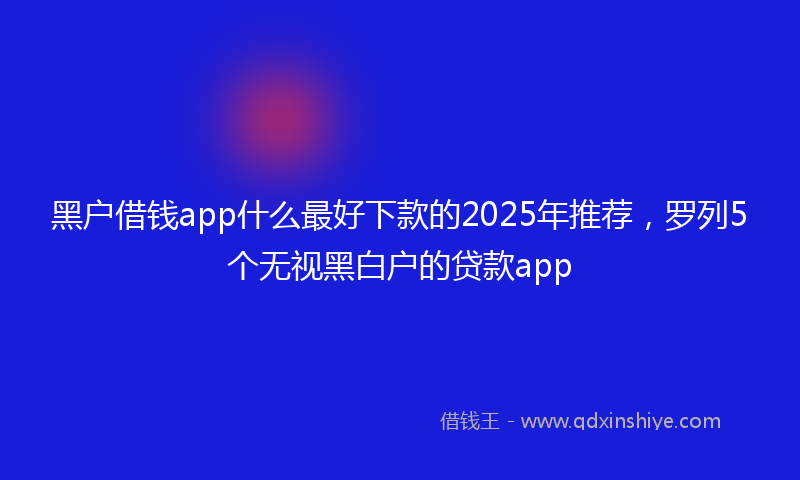 黑户借钱app什么最好下款的2025年推荐，罗列5个无视黑白户的贷款app
