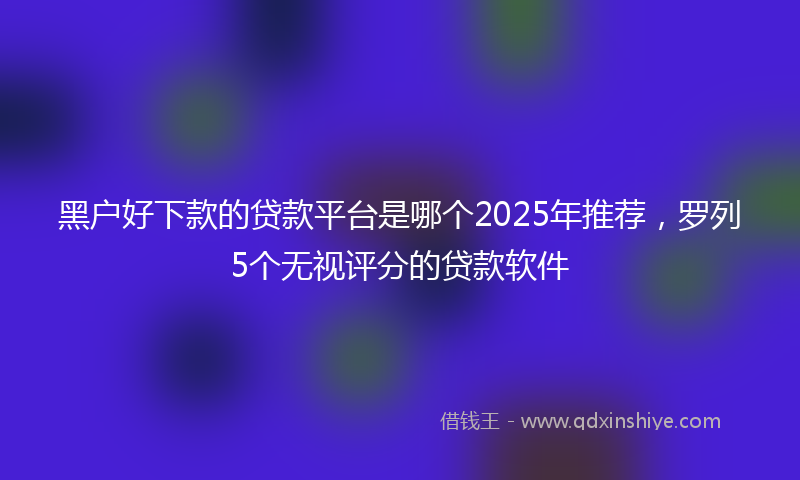 黑户好下款的贷款平台是哪个2025年推荐，罗列5个无视评分的贷款软件