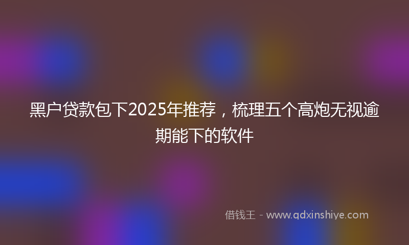 黑户贷款包下2025年推荐，梳理五个高炮无视逾期能下的软件