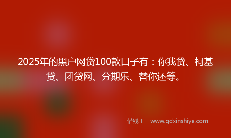 2025年的黑户网贷100款口子有：你我贷、柯基贷、团贷网、分期乐、替你还等。