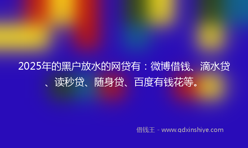 2025年的黑户放水的网贷有：微博借钱、滴水贷、读秒贷、随身贷、百度有钱花等。