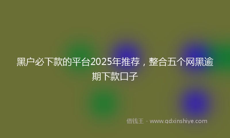 黑户必下款的平台2025年推荐，整合五个网黑逾期下款口子