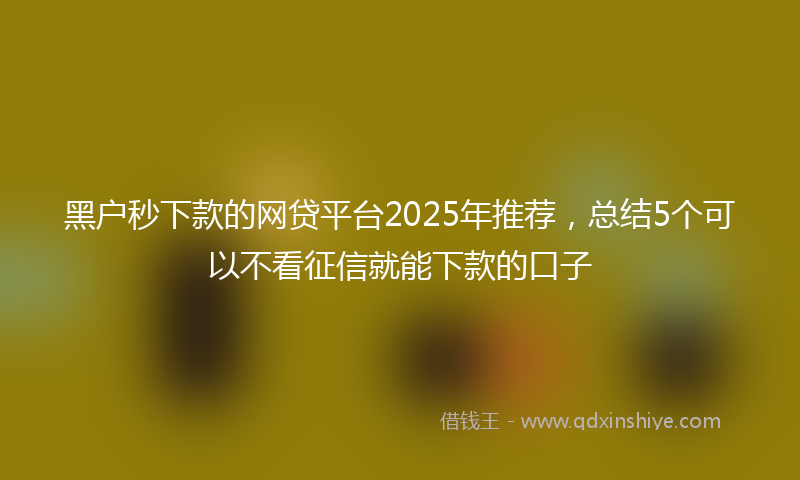 黑户秒下款的网贷平台2025年推荐，总结5个可以不看征信就能下款的口子