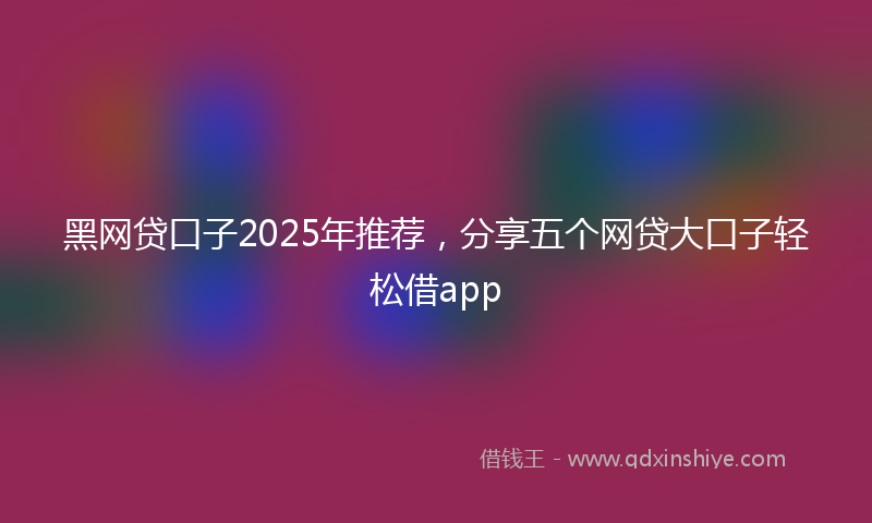 黑网贷口子2025年推荐，分享五个网贷大口子轻松借app