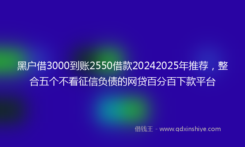 黑户借3000到账2550借款20242025年推荐，整合五个不看征信负债的网贷百分百下款平台