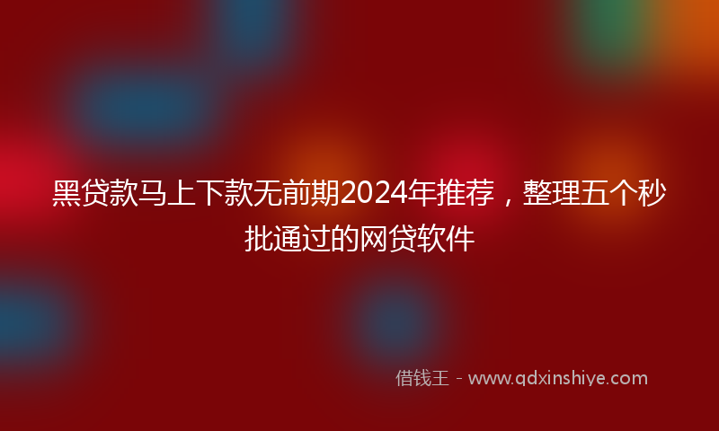 黑贷款马上下款无前期2024年推荐，整理五个秒批通过的网贷软件