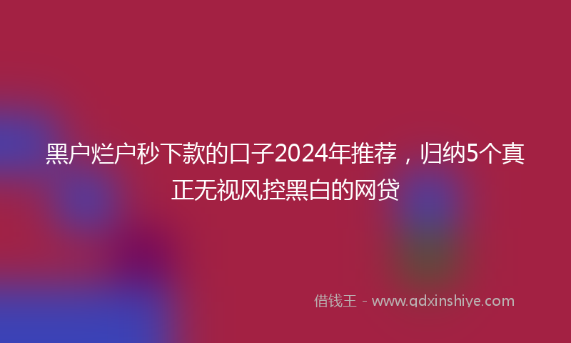 黑户烂户秒下款的口子2024年推荐，归纳5个真正无视风控黑白的网贷