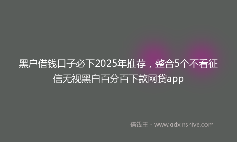 黑户借钱口子必下2025年推荐，整合5个不看征信无视黑白百分百下款网贷app