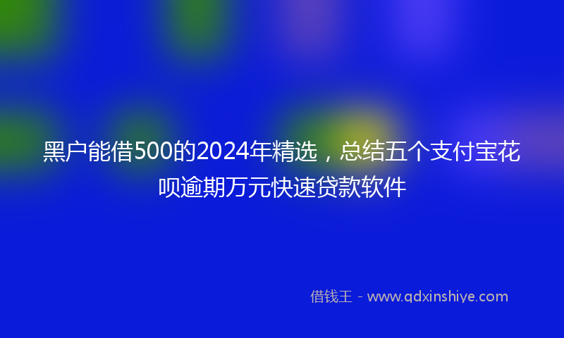 黑户能借500的2024年精选，总结五个支付宝花呗逾期万元快速贷款软件