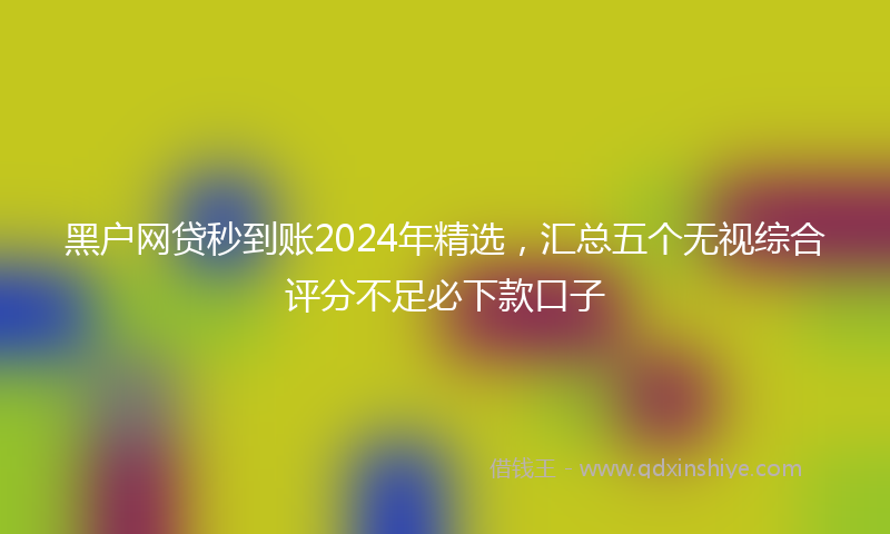 黑户网贷秒到账2024年精选，汇总五个无视综合评分不足必下款口子