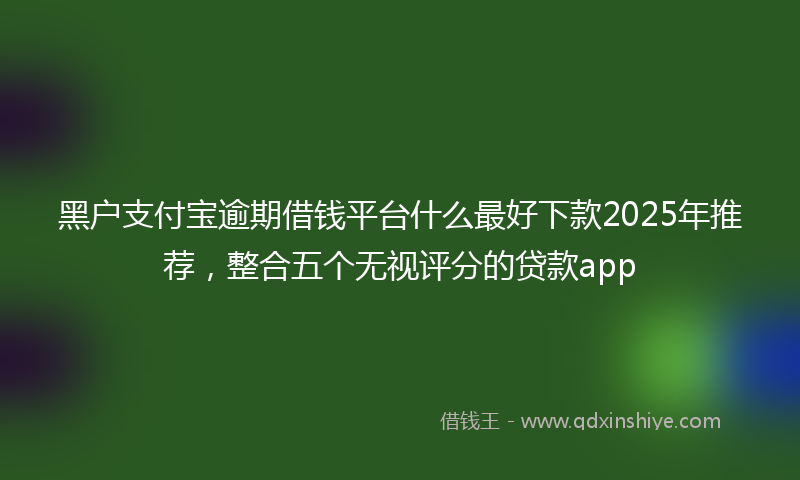 黑户支付宝逾期借钱平台什么最好下款2025年推荐，整合五个无视评分的贷款app