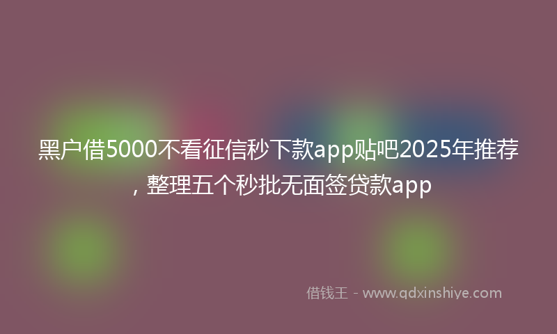 黑户借5000不看征信秒下款app贴吧2025年推荐，整理五个秒批无面签贷款app