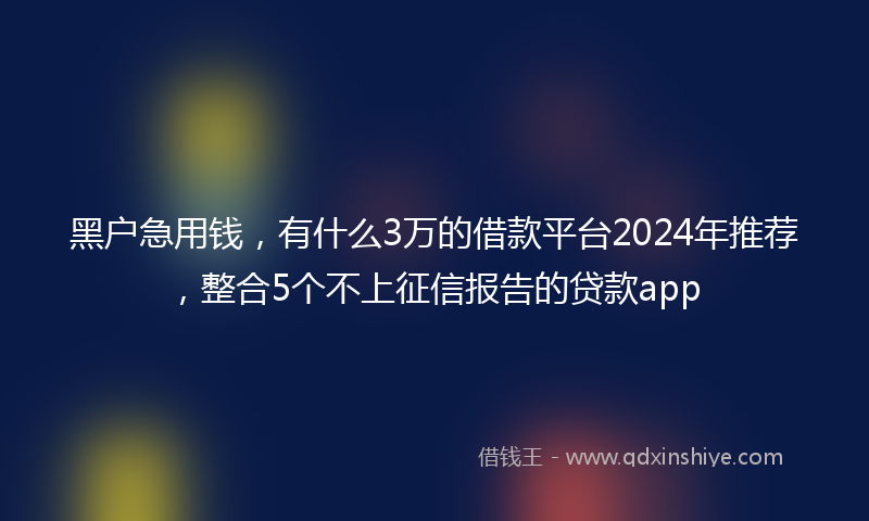 黑户急用钱，有什么3万的借款平台2024年推荐，整合5个不上征信报告的贷款app